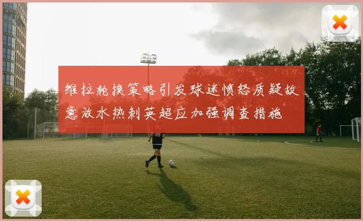 维拉轮换策略引发球迷愤怒质疑故意放水热刺英超应加强调查措施
