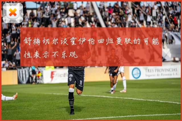 舒梅切尔谈霍伊伦回归曼联的可能性表示不乐观