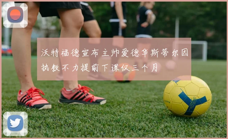 沃特福德宣布主帅爱德华斯蒂尔因执教不力提前下课仅三个月