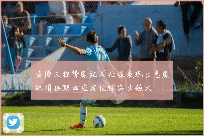 黄博文称赞蒯纪闻社媒表现出色蒯纪闻幽默回应定位球实力强大
