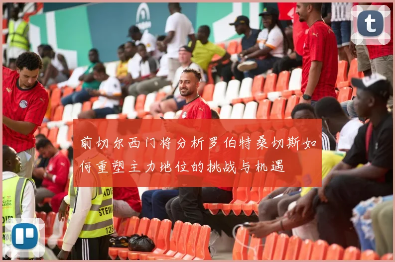 前切尔西门将分析罗伯特桑切斯如何重塑主力地位的挑战与机遇