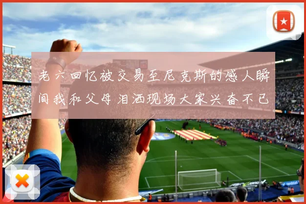 老六回忆被交易至尼克斯的感人瞬间我和父母泪洒现场大家兴奋不已