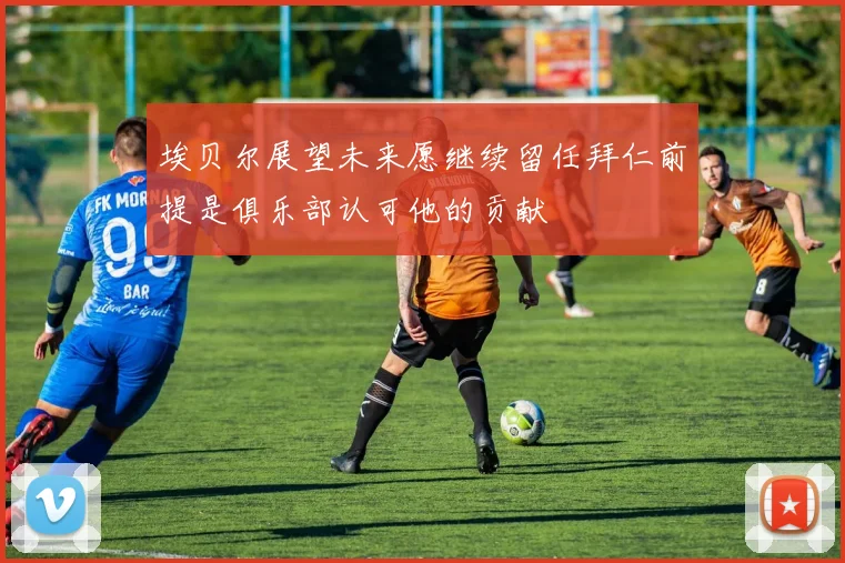 埃贝尔展望未来愿继续留任拜仁前提是俱乐部认可他的贡献