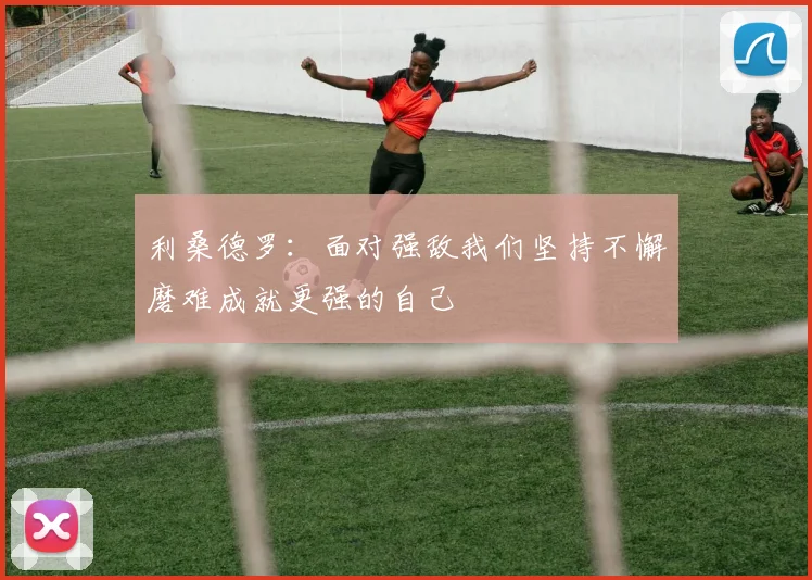 利桑德罗：面对强敌我们坚持不懈磨难成就更强的自己